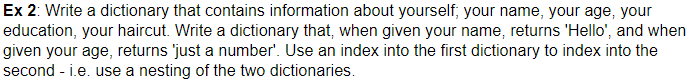 Ex 2: Write a dictionary that contains information about yourself, your name, your age, your education, your haircut. Write a dictionary that, when given your name, returns Hello, and when given your age, returns just a number. Use an index into the first dictionary to index into the second -i.e. use a nesting of the two dictionaries