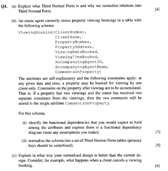Q1. (a) Explain what Third Normal Form is and why we normalise relations into 14] Third Normal Form. (b) An estate agent currently stores property viewing bookings in a table with the following schema ViewingBooking (ClientNumber, ClientName, PropertyNumber, PropertyAddress, ViewingDateBooked, ViewingTimeBooked, AccompanyingAgent ID, AccompanyingAgent Name, Comment sonProperty) The attributes are self-explanatory and the following constraints apply: at any given date 

<div class=
