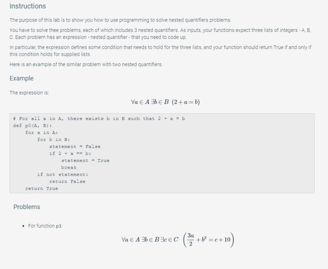 Instructions The purpose of this lab is to show you how to use programming to solve nested quantifiers problems You have to solve thee problems, each of which includes 3 nested quantifiers. As inputs, your functions expect three lists of integers-A, B C. Each problem has an expression - nested quantifier- that you need to code up. In particular, the expression defines some condition that needs to hold for the three lists, and your function should return True if and only if this condition holds for supplied lists. Here is an example of the similar problem with two 

<div class=