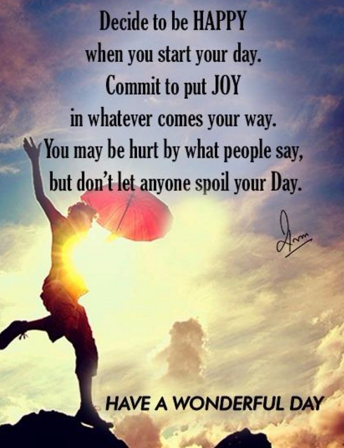 Decide to be HAPPY when you start your day. Commit to put JOY in whatever comes your way. You may be hurt by what people say, but don't let anyone spoil your Day.