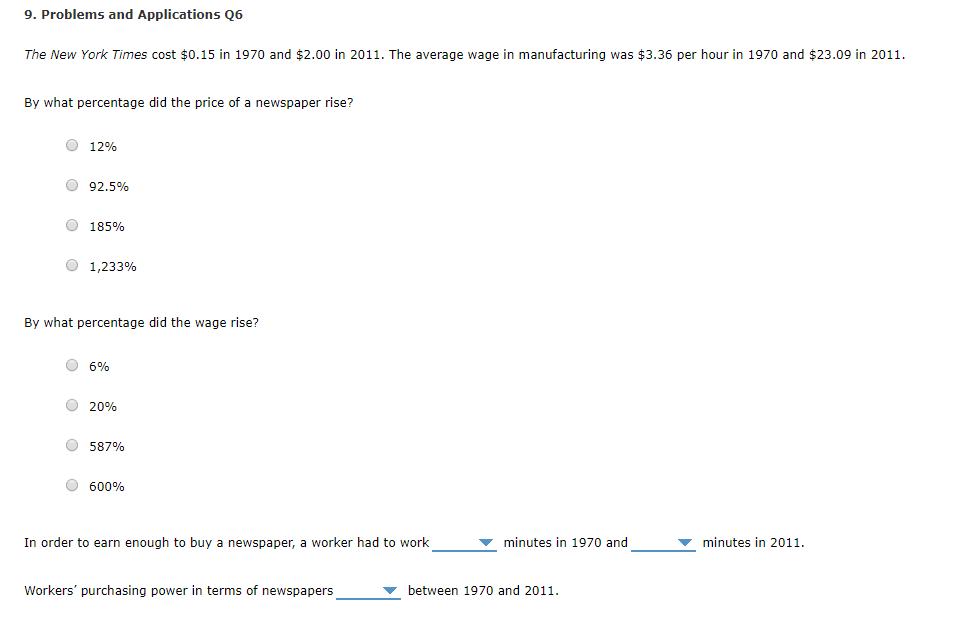 9. Problems and Applications Q6 The New York Times cost $0.15 in 1970 and $2.00 in 2011. The average wage in manufacturing was $3.36 per hour in 1970 and $23.09 in 2011. By what percentage did the price of a newspaper rise? O 12% O 92.5% O 185% 1,233% By what percentage did the wage rise? O 6% O 20% ? 587% ? 600% In order to earn enough to buy a newspaper, a worker had to work ? minutes in 1970 and minutes in 2011. Workers purchasing power in terms of newspapers ? between 1970 and 2011.