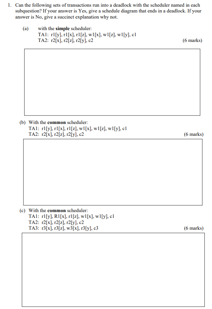 1. Can the following sets of transactions run into a deadlock with the scheduler named in each subquestion? If your answer is Yes, give a schedule diagram that ends in a deadlock. If your answer is No, give a succinct explanation why not. (a) with the simple scheduler: TA2: r2[x), r2[2], r2[y], c2 (6 marks) (b) With the common scheduler: TAI: rllyl, rl[x], rl[z], wl[x], wl[z], wl[y], cl TA2: r2[x], r2[2], r2[y], c2 6 marks) (c) With the common scheduler TA: rlly), RI[x],rl[z], w1[x], wl[y), cl TA2: r2[x], r2[2], r2[y], c2 (6 marks)