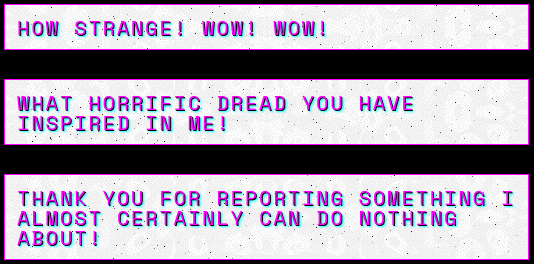 How strange! Wow! Wow! What horrific dread you have inspired in me! Thank you for reporting something I almost certainly can do nothing about! How strange! Wow! Wow! What horrific dread you have inspired in me! Thank you for reporting something I almost certainly can do nothing about!