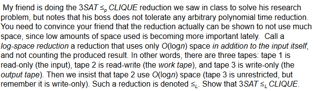 My friend is doing the 3SAT sp CLIQUE reduction we saw in class to solve his research problem, but notes that his boss does not tolerate any arbitrary polynomial time reduction You need to convince your friend that the reduction actually can be shown to not use much space, since low amounts of space used is becoming more important lately. Call a log-space reduction a reduction that uses only O(logn) space in addition to the input itself, and not counting the produced result. In other words, there are three tapes: tape 1 is read-only (the input), tape 2 is read-write (the work tape), and tape 3 is write-only (the output tape). Then we insist that tape 2 use O(logn) space (tape 3 is unrestricted, but remember it is write-only). Such a reduction is denoted si Show that 3SATs CLIQUE
