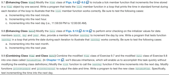 9.7 (enhancing class tine) modify the time class of figs. 9.40-9.5d to include a tick member function that increments the time stored in a time object by one second. write a program that tests the tick member function in a loop that prints the time in standard format during each iteration of the loop to illustrate that the tick member function works correctly. be sure to test the following cases: a. incrementing into the next minute. b. incrementing into the next hour. c. incrementing into the next day (i.e., 11:59:59 pm to 12:00:00 am) 9.8 enhancing class date modify the date class of figs. 9.13 -9.14 to perform error checking on the inti lizer values for data members month, day and year. also, provide a member function nextday to increment the day by one. write a program that tests function nextday in a loop that prints the date during each iteration to illustrate that nextday works correctly. be sure to test the following cases: a. incrementing into the next month. b. incrementing into the next year. 9.9 (combining class time and class date) combine the modified time class of exercise 9.7 and the modified date class of exercise 9.8 into one class called dateandtime . (in chapter 1 1?, well discuss inheritance, which will enable us to accomplish this task quickly without modifying the existing class definitions.) modify the tick function to call the nextday function if the time increments into the next day. modify functions printstandard and printuniversal to output the date and time. write a program to test the new class dateandtime. specifically, test incrementing the time into the next day.