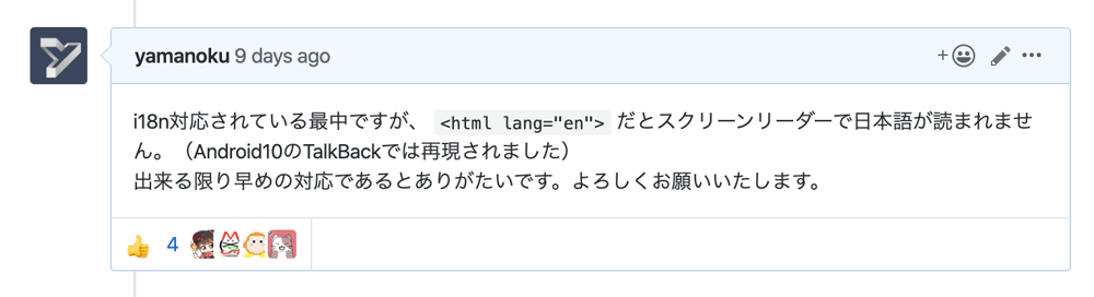 GitHubのユニバーサルデザインにまつわるIssue内でのコメント。yamanokuが「i18n対応されている最中ですが、 <html lang="en"> だとスクリーンリーダーで日本語が読まれません。（Android10のTalkBackでは再現されました） 出来る限り早めの対応であるとありがたいです。よろしくお願いいたします。」とコメントしている。