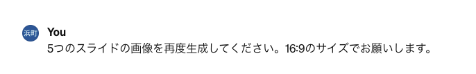 チャットツールでの指示画面。「5つのスライドの画像を再度生成してください。16:9のサイズでお願いします。」という日本語のプロンプトが表示されており、AIに対して特定のアスペクト比（ワイド画面）を指定して再実行を求めている様子。