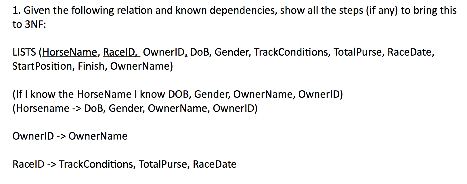 1. Given the following relation and known dependencies, show all the steps (if any) to bring this to 3NF: LISTS (HorseName, RaceID OwnerlD, DoB, Gender, TrackConditions, TotalPurse, RaceDate, StartPosition, Finish, OwnerName) (If I know the HorseName I know DOB, Gender, OwnerName, OwnerlD) (Horsename -> DoB, Gender, OwnerName, OwnerlD) OwnerlD->OwnerName RacelD->TrackConditions, TotalPurse, RaceDate