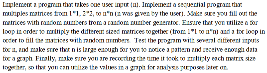 Implement a program that takes one user input (n). Implement a sequential program that multiples matrices from 1*1, 2*2, to n*n (n was given by the user). Make sure you fill out the matrices with random numbers from a random number generator. Ensure that you utilize a for loop in order to multiply the different sized matrices together (from 1*1 to n*n) and a for loop in order to fill the matrices with random numbers. Test the program with several different inputs for n, and make sure that n is large enough for you to notice a pattern and receive enough data for a graph. Finally, make sure you are recording the time it took to multiply each matrix size together, so that you can utilize the values in a graph for analysis purposes later on.